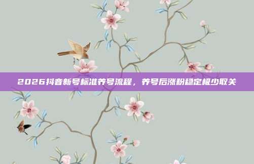 2026抖音新号标准养号流程，养号后涨粉稳定极少取关