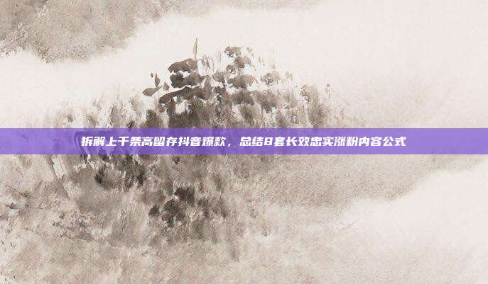 拆解上千条高留存抖音爆款，总结8套长效忠实涨粉内容公式