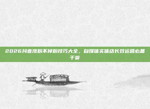 2026抖音涨粉不掉粉技巧大全，自媒体实体店长效运营必备干货