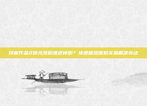 抖音作品0曝光涨粉难还掉粉？快速破流锁粉实操解决办法