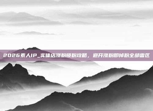 2026素人IP_实体店涨粉锁粉攻略，避开涨粉即掉粉全部雷区