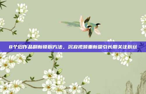 8个旧作品翻新锁粉方法，沉寂视频重新吸引长期关注粉丝