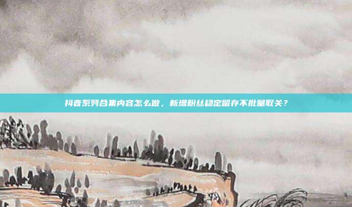 抖音系列合集内容怎么做，新增粉丝稳定留存不批量取关？