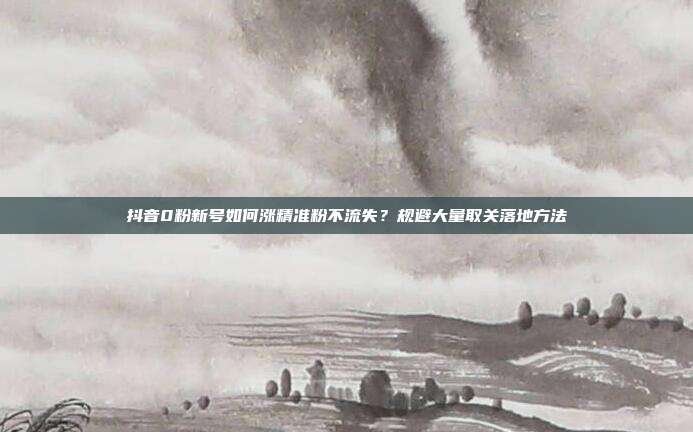 抖音0粉新号如何涨精准粉不流失？规避大量取关落地方法