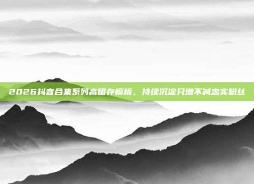 2026抖音合集系列高留存模板，持续沉淀只增不减忠实粉丝