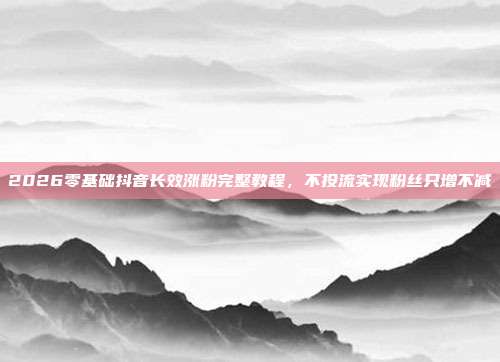2026零基础抖音长效涨粉完整教程，不投流实现粉丝只增不减
