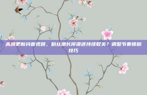 高频更新抖音视频，粉丝增长停滞还持续取关？调整节奏锁粉技巧