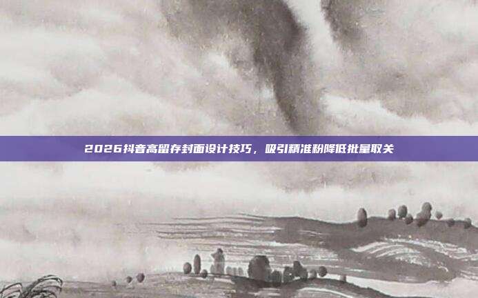 2026抖音高留存封面设计技巧，吸引精准粉降低批量取关