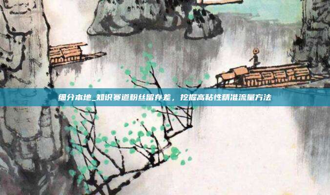 细分本地_知识赛道粉丝留存差,挖掘高粘性精准流量方法