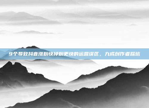 9个导致抖音涨粉快掉粉更快的运营误区，九成创作者踩坑