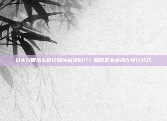 抖音封面怎么设计留住新增粉丝？降低取关高留存设计技巧