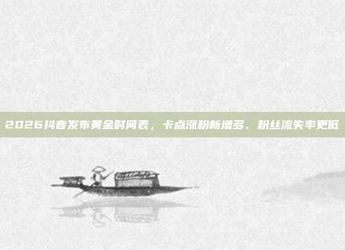 2026抖音发布黄金时间表，卡点涨粉新增多、粉丝流失率更低