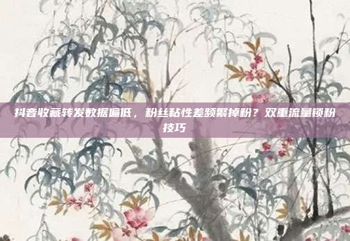 抖音收藏转发数据偏低,粉丝粘性差频繁掉粉?双重流量锁粉技巧