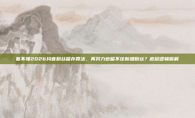 看不懂2026抖音粉丝留存算法,再努力也留不住新增粉丝?底层逻辑拆解