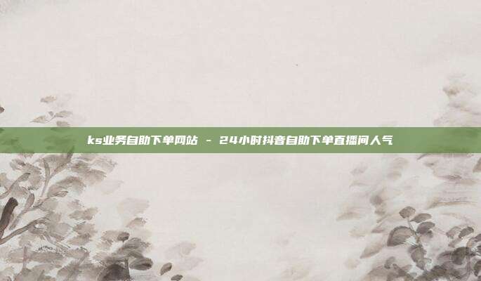 ks业务自助下单网站 - 24小时抖音自助下单直播间人气