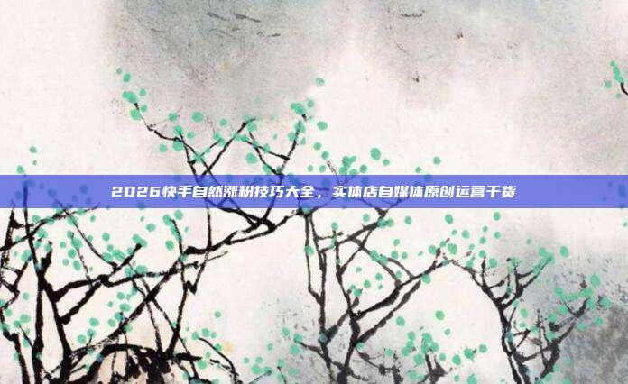2026快手自然涨粉技巧大全，实体店自媒体原创运营干货
