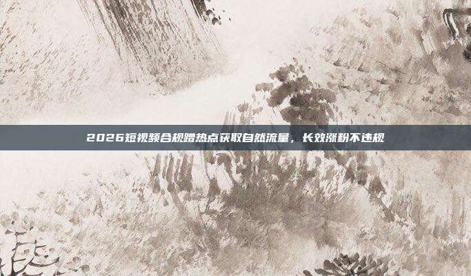 2026短视频合规蹭热点获取自然流量,长效涨粉不违规