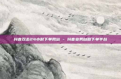 抖音双击24小时下单网站 - 抖音业务自助下单平台