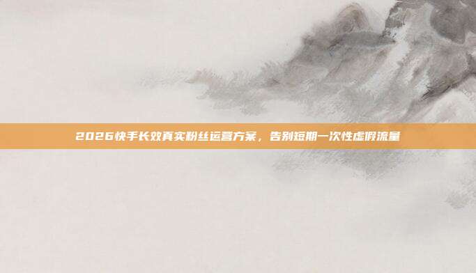 2026快手长效真实粉丝运营方案，告别短期一次性虚假流量