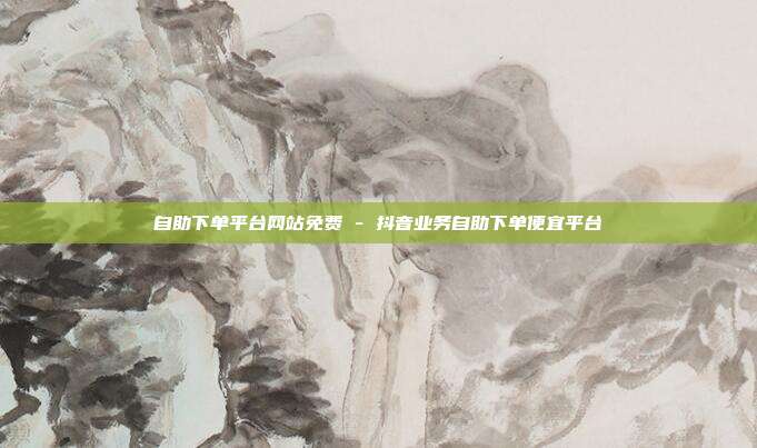 自助下单平台网站免费 - 抖音业务自助下单便宜平台