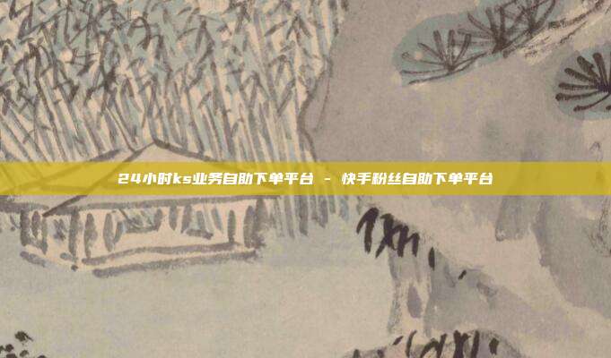 24小时ks业务自助下单平台 - 快手粉丝自助下单平台