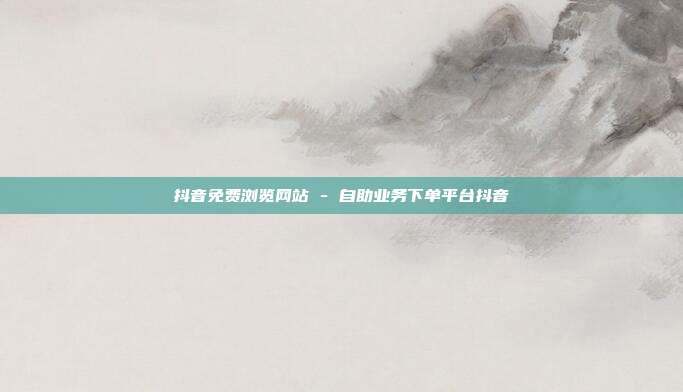 抖音免费浏览网站 - 自助业务下单平台抖音