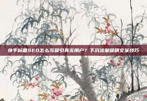 快手标题SEO怎么写吸引真实用户？下沉流量吸睛文案技巧