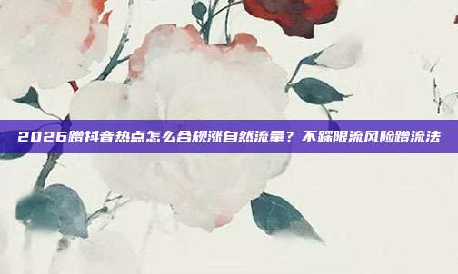 2026蹭抖音热点怎么合规涨自然流量?不踩限流风险蹭流法