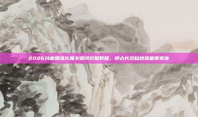 2026抖音精准长尾关键词挖掘教程,抢占长效自然流量搜索池