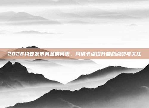 2026抖音发布黄金时间表,同城卡点提升自然点赞与关注