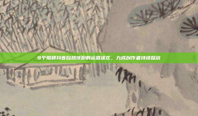 9个阻碍抖音自然涨粉的运营误区,九成创作者持续踩坑