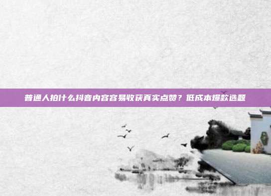 普通人拍什么抖音内容容易收获真实点赞?低成本爆款选题