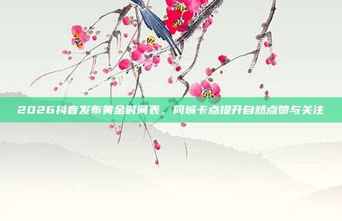 2026抖音发布黄金时间表,同城卡点提升自然点赞与关注
