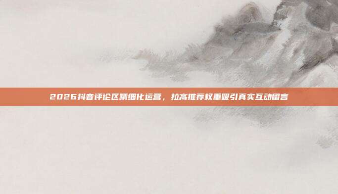 2026抖音评论区精细化运营,拉高推荐权重吸引真实互动留言