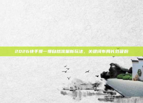 2026快手搜一搜自然流量新玩法,关键词布局长效吸粉