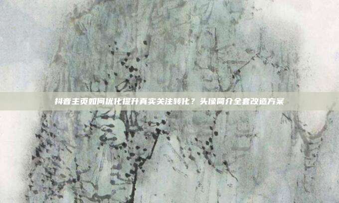 抖音主页如何优化提升真实关注转化?头像简介全套改造方案