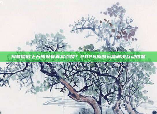 抖音播放上万却没有真实点赞?2026原创运营解决互动难题