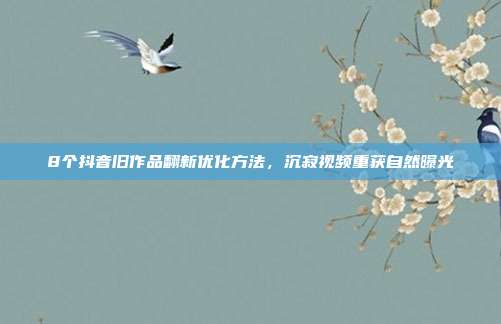 8个抖音旧作品翻新优化方法,沉寂视频重获自然曝光