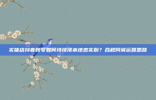 实体店抖音账号如何持续涨本地忠实粉？合规同城运营思路
