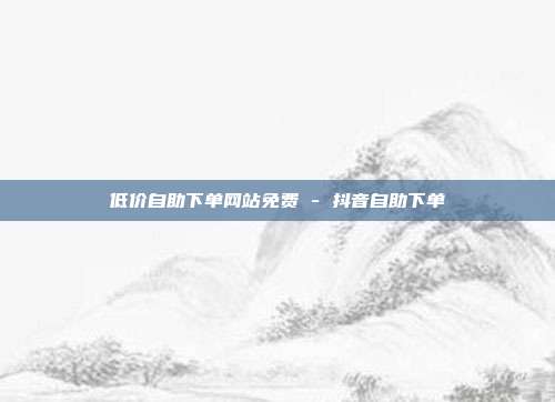 低价自助下单网站免费 - 抖音自助下单