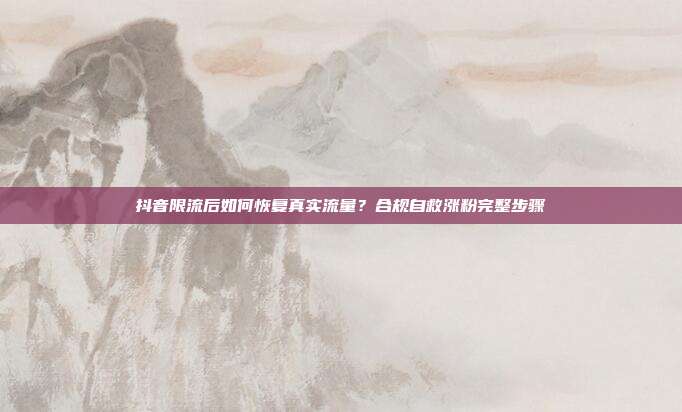 抖音限流后如何恢复真实流量?合规自救涨粉完整步骤