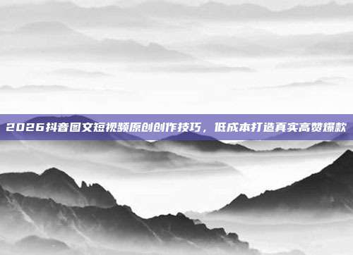 2026抖音图文短视频原创创作技巧，低成本打造真实高赞爆款