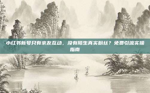 小红书新号只有亲友互动，没有陌生真实粉丝？免费引流实操指南