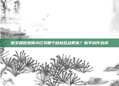 图文和短视频小红书哪个自然互动更高?新手创作选择