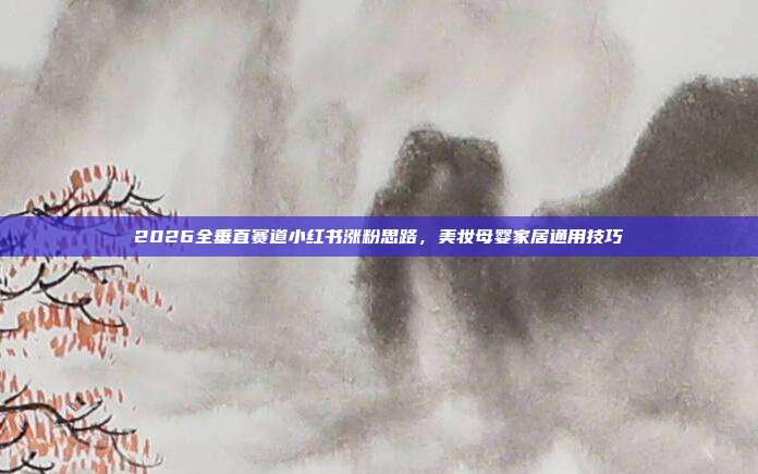 2026全垂直赛道小红书涨粉思路,美妆母婴家居通用技巧