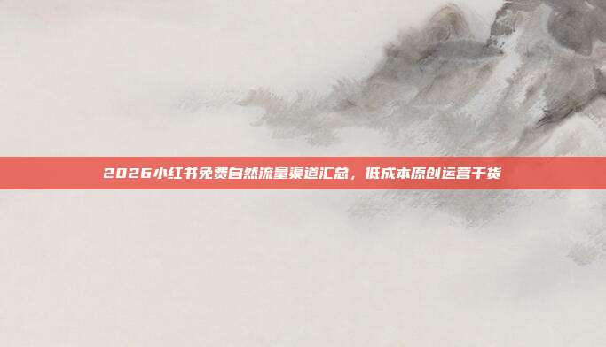 2026小红书免费自然流量渠道汇总,低成本原创运营干货