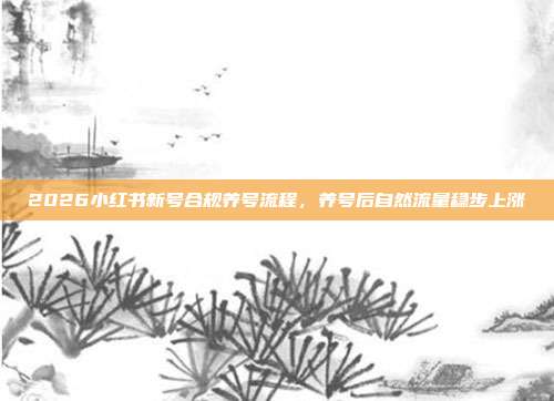 2026小红书新号合规养号流程,养号后自然流量稳步上涨