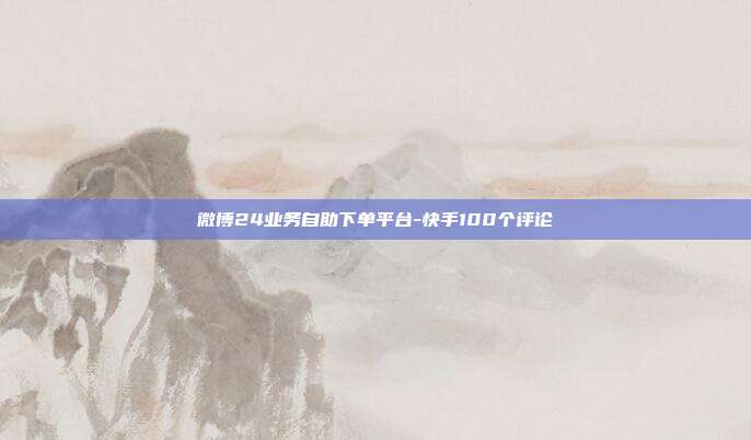 微博24业务自助下单平台-快手100个评论