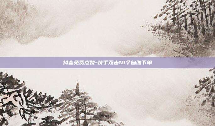 抖音免费点赞-快手双击10个自助下单