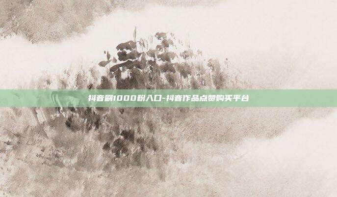 抖音刷1000粉入口-抖音作品点赞购买平台